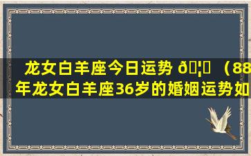 龙女白羊座今日运势 🦉 （88年龙女白羊座36岁的婚姻运势如何）